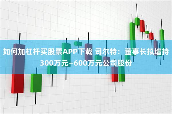 如何加杠杆买股票APP下载 司尔特：董事长拟增持300万元—600万元公司股份