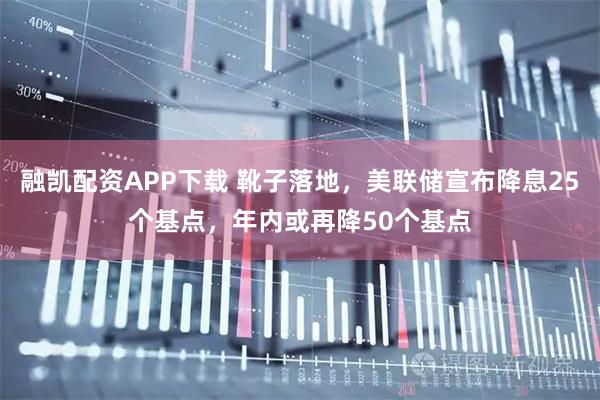 融凯配资APP下载 靴子落地，美联储宣布降息25个基点，年内或再降50个基点