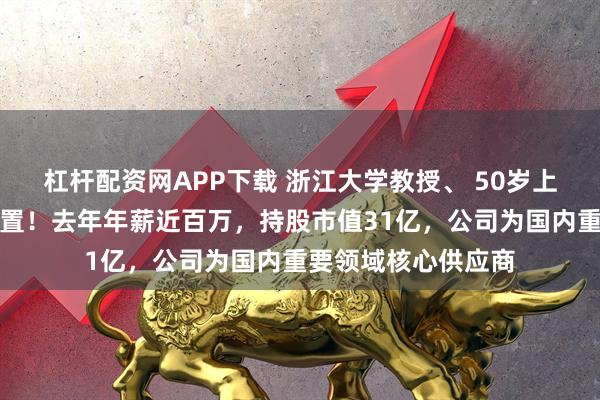 杠杆配资网APP下载 浙江大学教授、 50岁上市公司董事长被留置！去年年薪近百万，持股市值31亿，公司为国内重要领域核心供应商