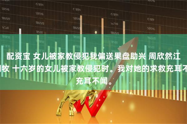 配资宝 女儿被家教侵犯我偏送果盘助兴 周欣然江月周牧 十六岁的女儿被家教侵犯时。我对她的求救充耳不闻。