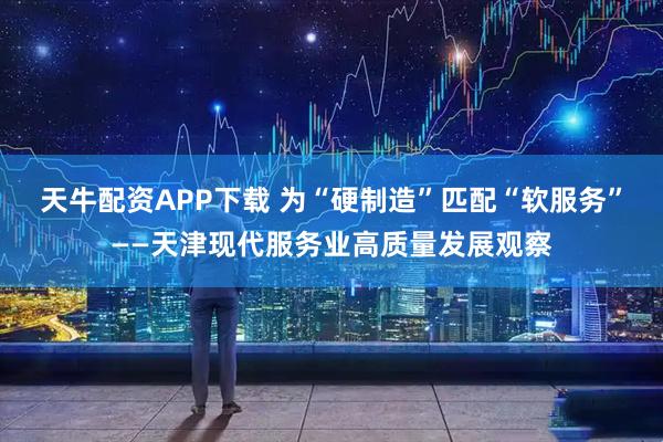 天牛配资APP下载 为“硬制造”匹配“软服务”——天津现代服务业高质量发展观察
