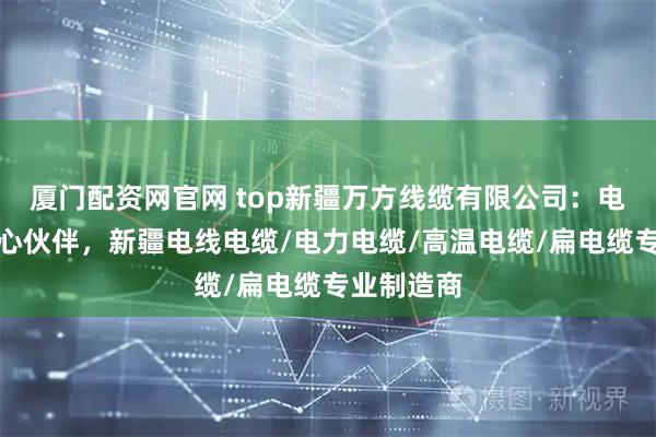 厦门配资网官网 top新疆万方线缆有限公司:电力传输核心伙伴,新疆电线电缆/电力电缆/高温电缆/扁电缆专业制造商