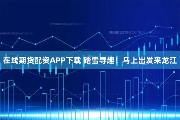 在线期货配资APP下载 踏雪寻趣！马上出发来龙江