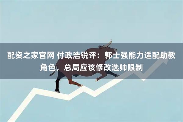 配资之家官网 付政浩锐评:郭士强能力适配助教角色,总局应该修改选帅限制