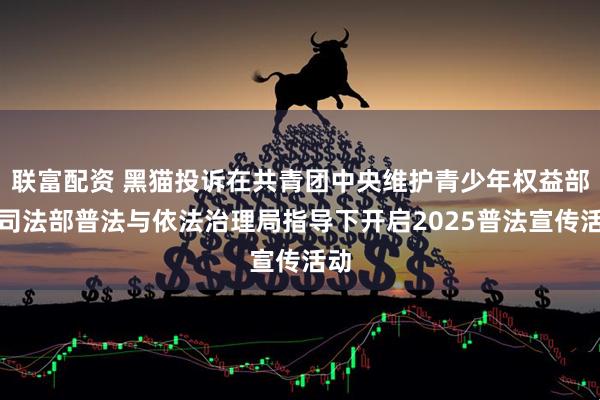 联富配资 黑猫投诉在共青团中央维护青少年权益部与司法部普法与依法治理局指导下开启2025普法宣传活动