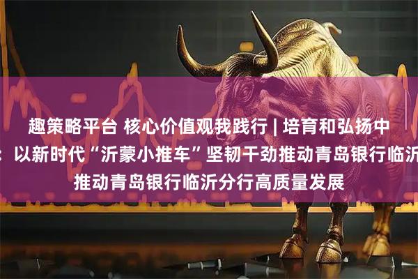 趣策略平台 核心价值观我践行 | 培育和弘扬中国特色金融文化：以新时代“沂蒙小推车”坚韧干劲推动青岛银行临沂分行高质量发展