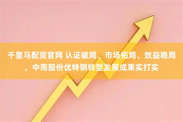 千里马配资官网 认证破局、市场拓局、效益稳局，中南股份优特钢转型发展成果实打实