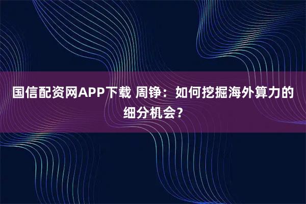 国信配资网APP下载 周铮：如何挖掘海外算力的细分机会？