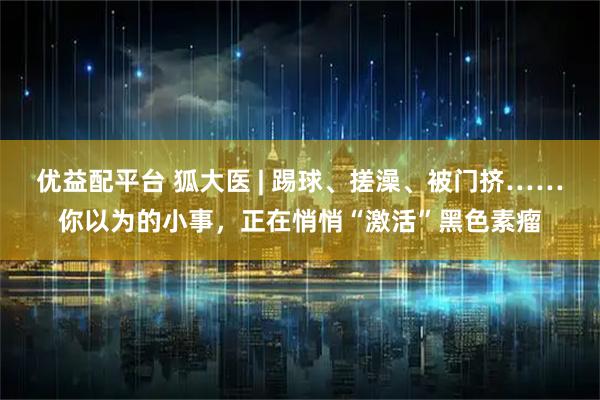 优益配平台 狐大医 | 踢球、搓澡、被门挤……你以为的小事，正在悄悄“激活”黑色素瘤