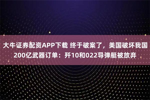 大牛证券配资APP下载 终于破案了，美国破坏我国200亿武器订单：歼10和022导弹艇被放弃