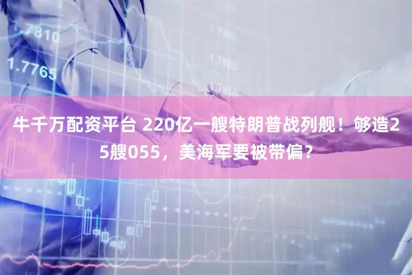 牛千万配资平台 220亿一艘特朗普战列舰！够造25艘055，美海军要被带偏？