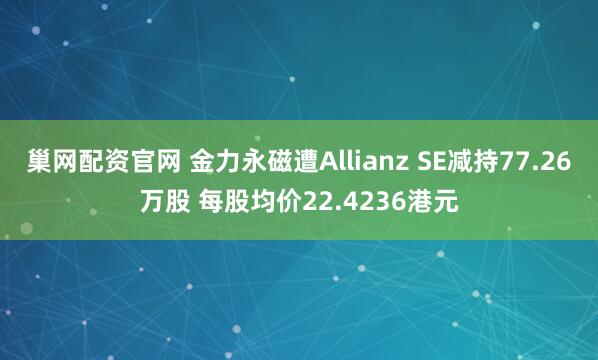 巢网配资官网 金力永磁遭Allianz SE减持77.26万股 每股均价22.4236港元