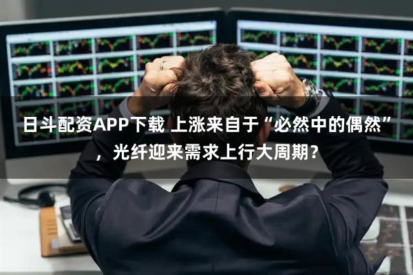 日斗配资APP下载 上涨来自于“必然中的偶然”，光纤迎来需求上行大周期？