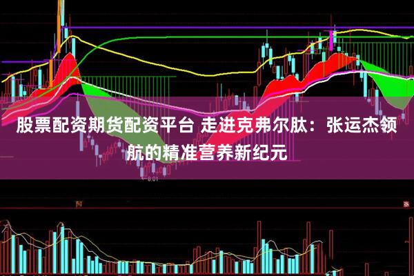 股票配资期货配资平台 走进克弗尔肽：张运杰领航的精准营养新纪元