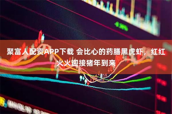 聚富人配资APP下载 会比心的药膳黑虎虾，红红火火迎接猪年到来