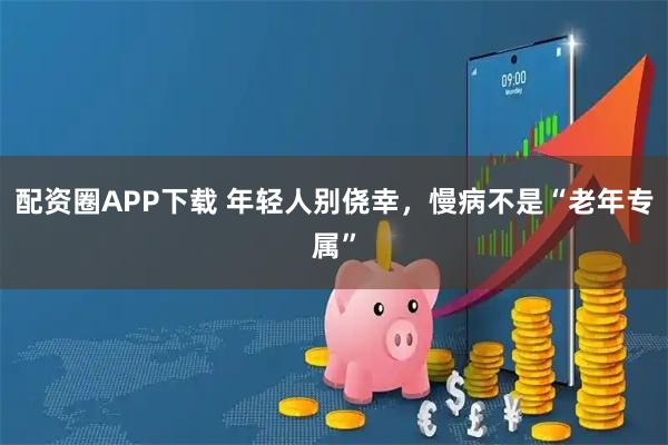配资圈APP下载 年轻人别侥幸，慢病不是“老年专属”