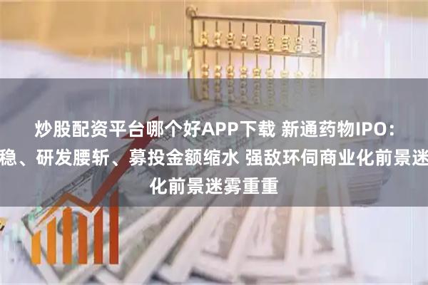 炒股配资平台哪个好APP下载 新通药物IPO：营收不稳、研发腰斩、募投金额缩水 强敌环伺商业化前景迷雾重重