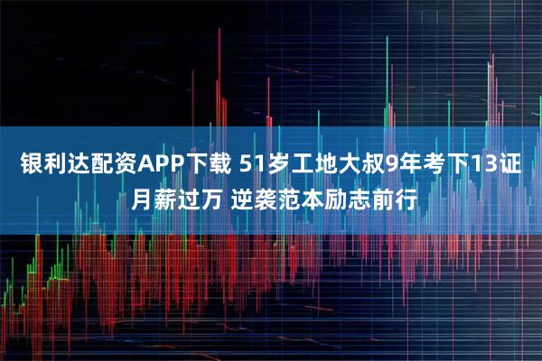 银利达配资APP下载 51岁工地大叔9年考下13证 月薪过万 逆袭范本励志前行