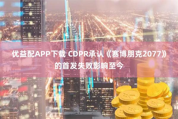 优益配APP下载 CDPR承认《赛博朋克2077》的首发失败影响至今
