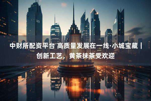 中财所配资平台 高质量发展在一线·小城宝藏|创新工艺,黄茶抹茶受欢迎