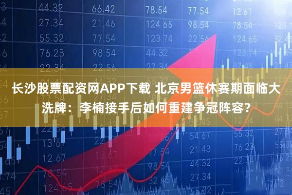长沙股票配资网APP下载 北京男篮休赛期面临大洗牌：李楠接手后如何重建争冠阵容？