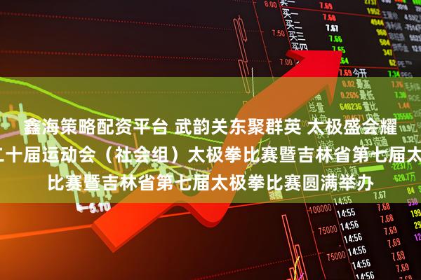 鑫海策略配资平台 武韵关东聚群英 太极盛会耀吉林——吉林省第二十届运动会（社会组）太极拳比赛暨吉林省第七届太极拳比赛圆满举办