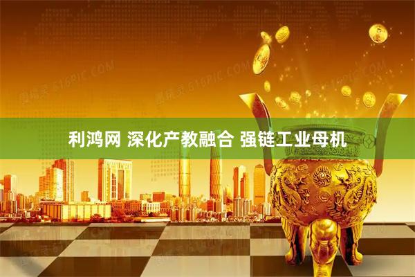 利鸿网 深化产教融合 强链工业母机
