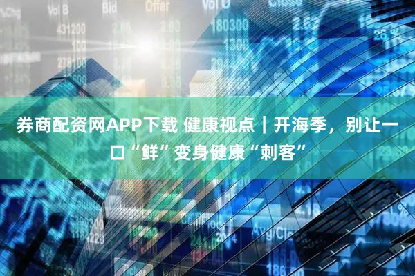 券商配资网APP下载 健康视点｜开海季，别让一口“鲜”变身健康“刺客”